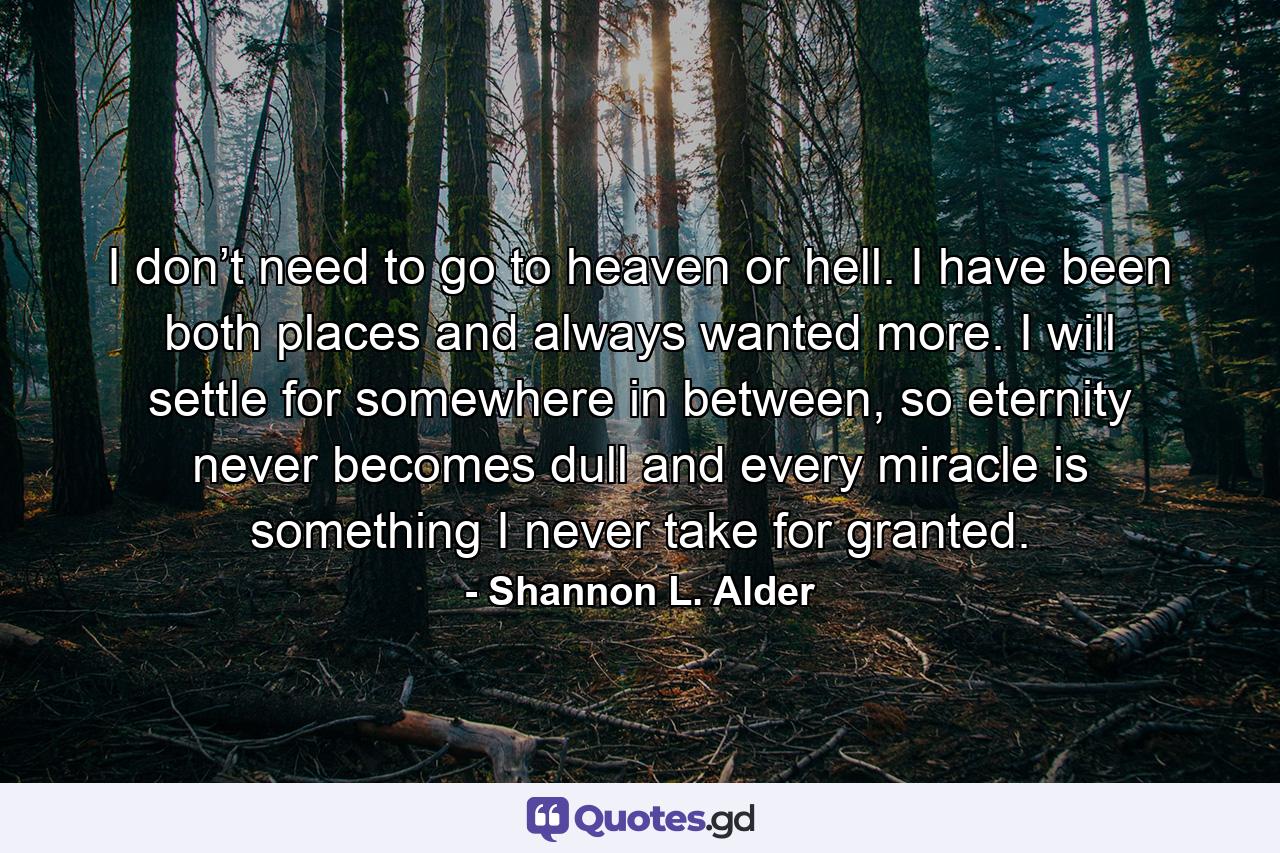 I don’t need to go to heaven or hell. I have been both places and always wanted more. I will settle for somewhere in between, so eternity never becomes dull and every miracle is something I never take for granted. - Quote by Shannon L. Alder