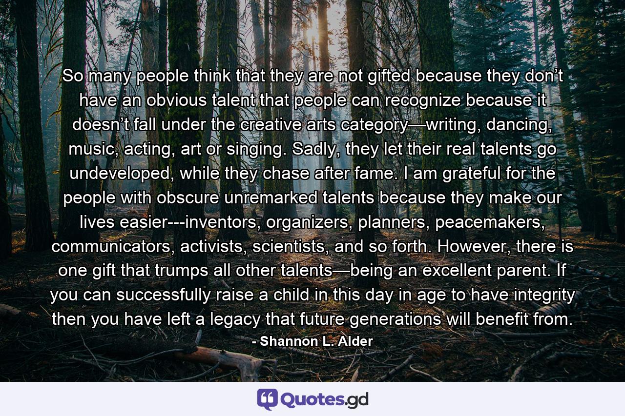 So many people think that they are not gifted because they don’t have an obvious talent that people can recognize because it doesn’t fall under the creative arts category—writing, dancing, music, acting, art or singing. Sadly, they let their real talents go undeveloped, while they chase after fame. I am grateful for the people with obscure unremarked talents because they make our lives easier---inventors, organizers, planners, peacemakers, communicators, activists, scientists, and so forth. However, there is one gift that trumps all other talents—being an excellent parent. If you can successfully raise a child in this day in age to have integrity then you have left a legacy that future generations will benefit from. - Quote by Shannon L. Alder