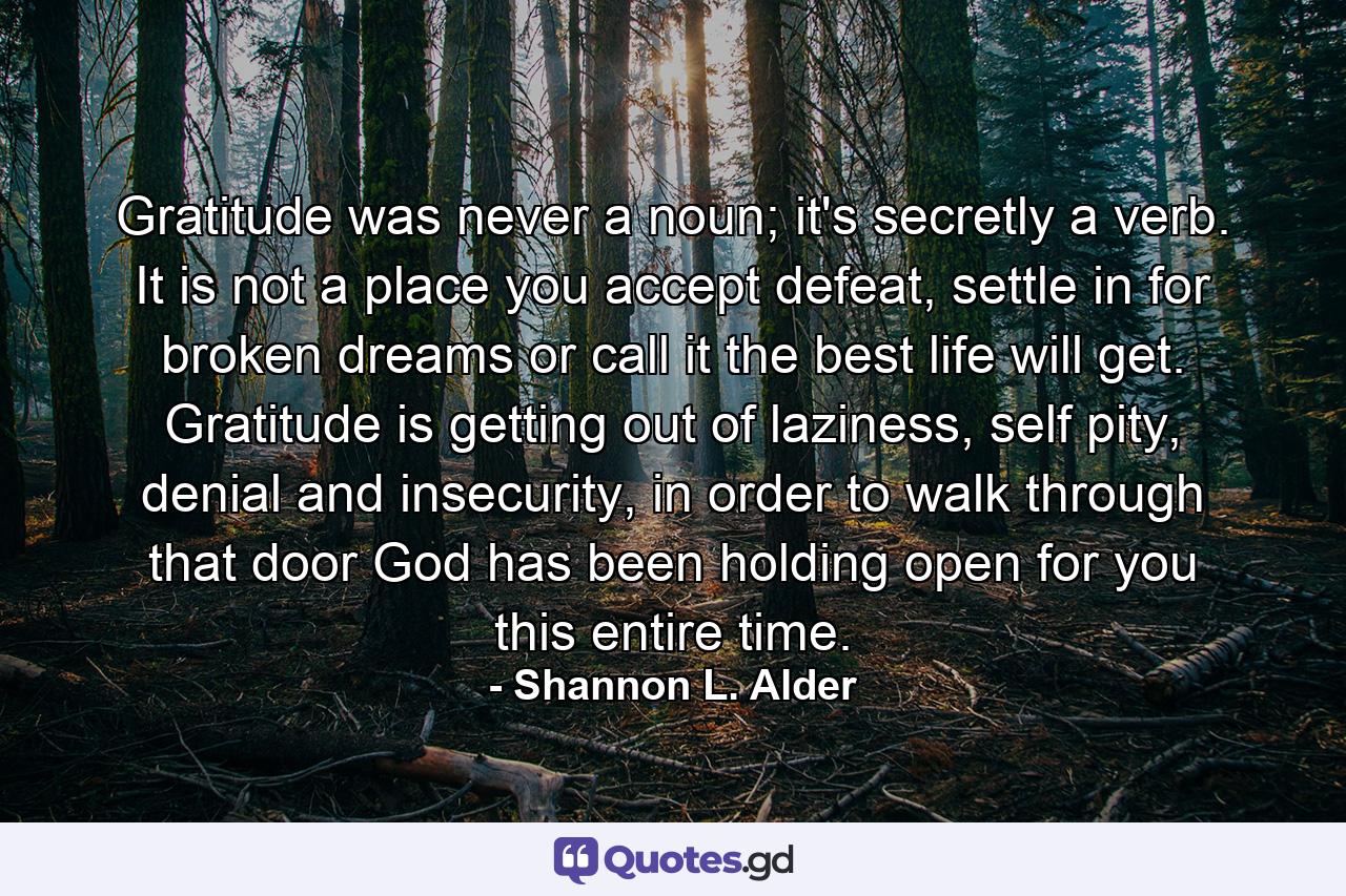 Gratitude was never a noun; it's secretly a verb. It is not a place you accept defeat, settle in for broken dreams or call it the best life will get. Gratitude is getting out of laziness, self pity, denial and insecurity, in order to walk through that door God has been holding open for you this entire time. - Quote by Shannon L. Alder