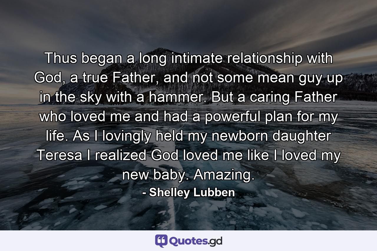 Thus began a long intimate relationship with God, a true Father, and not some mean guy up in the sky with a hammer. But a caring Father who loved me and had a powerful plan for my life. As I lovingly held my newborn daughter Teresa I realized God loved me like I loved my new baby. Amazing. - Quote by Shelley Lubben