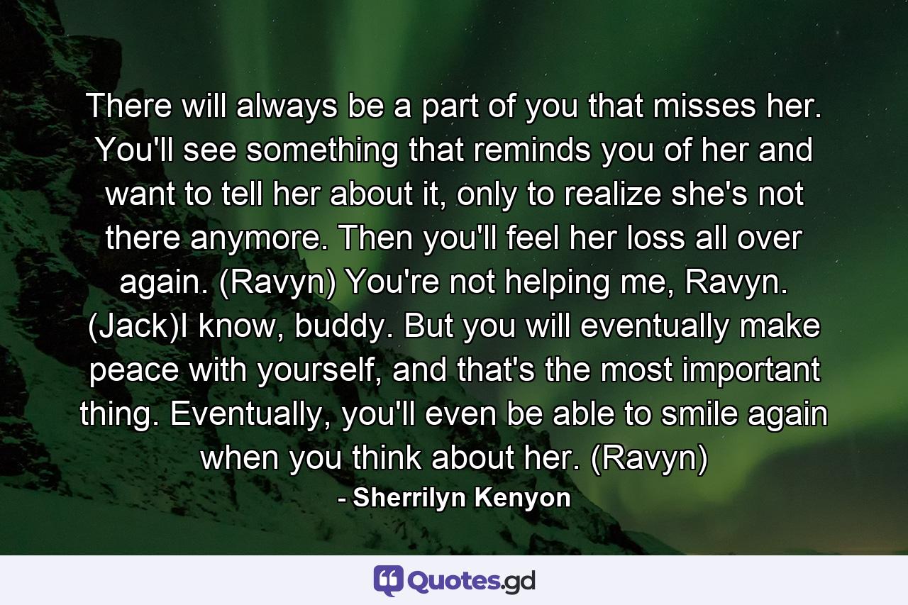 There will always be a part of you that misses her. You'll see something that reminds you of her and want to tell her about it, only to realize she's not there anymore. Then you'll feel her loss all over again. (Ravyn) You're not helping me, Ravyn. (Jack)I know, buddy. But you will eventually make peace with yourself, and that's the most important thing. Eventually, you'll even be able to smile again when you think about her. (Ravyn) - Quote by Sherrilyn Kenyon