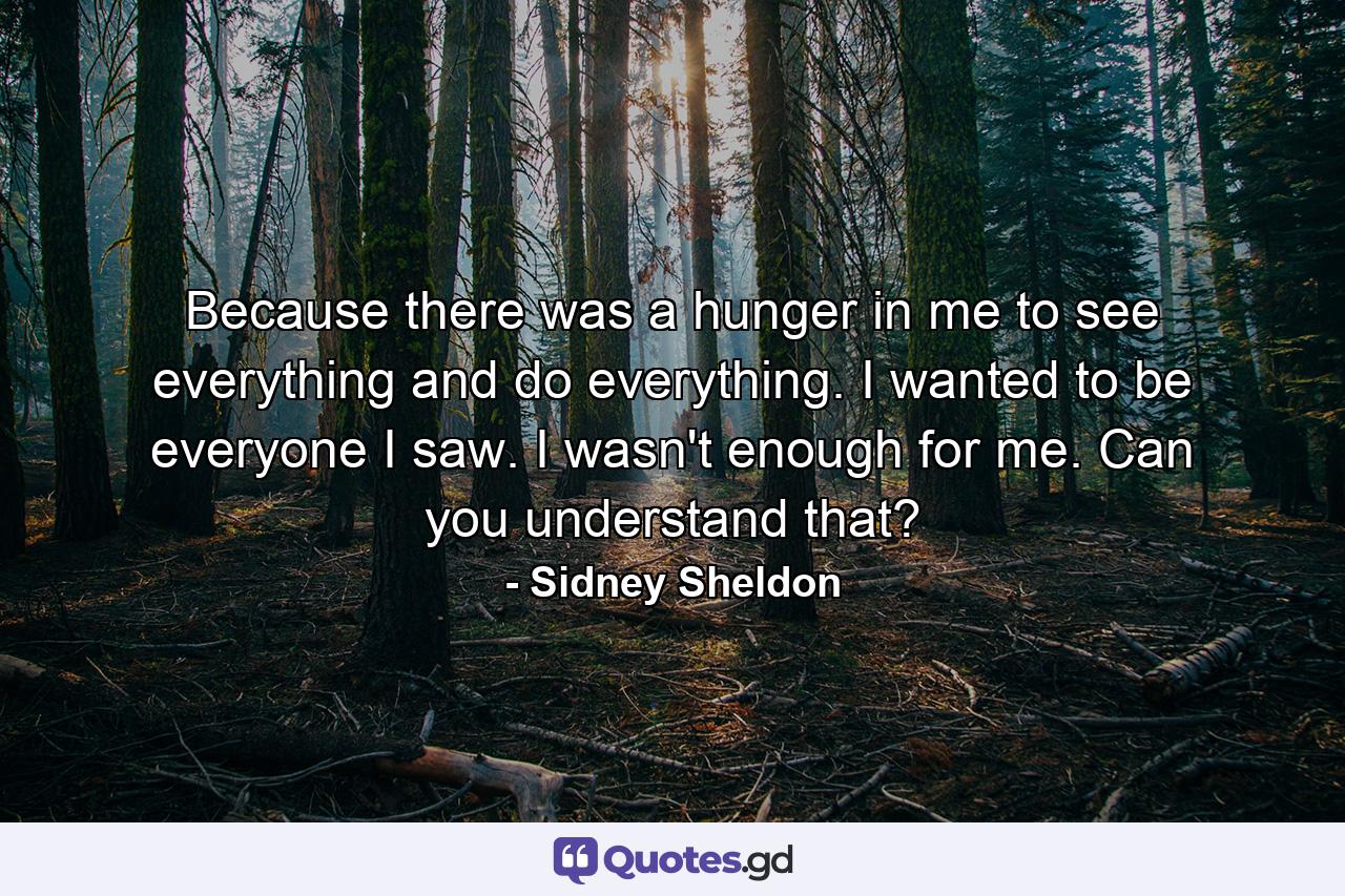 Because there was a hunger in me to see everything and do everything. I wanted to be everyone I saw. I wasn't enough for me. Can you understand that? - Quote by Sidney Sheldon