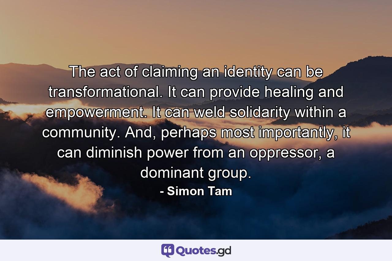 The act of claiming an identity can be transformational. It can provide healing and empowerment. It can weld solidarity within a community. And, perhaps most importantly, it can diminish power from an oppressor, a dominant group. - Quote by Simon Tam