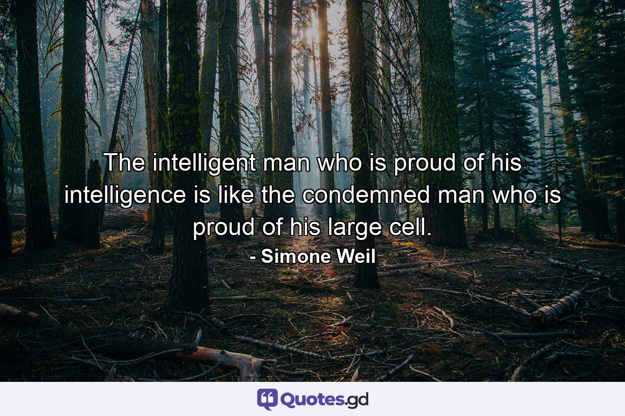 The intelligent man who is proud of his intelligence is like the condemned man who is proud of his large cell. - Quote by Simone Weil