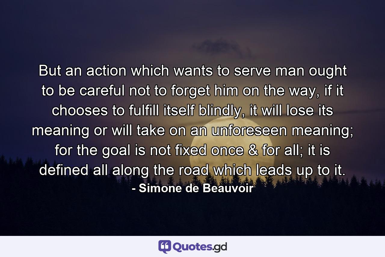 But an action which wants to serve man ought to be careful not to forget him on the way, if it chooses to fulfill itself blindly, it will lose its meaning or will take on an unforeseen meaning; for the goal is not fixed once & for all; it is defined all along the road which leads up to it. - Quote by Simone de Beauvoir