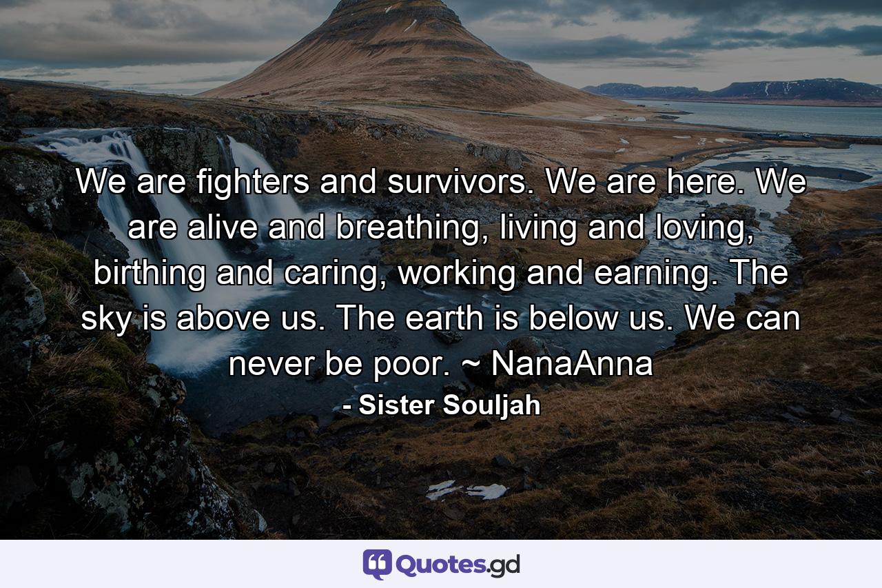 We are fighters and survivors. We are here. We are alive and breathing, living and loving, birthing and caring, working and earning. The sky is above us. The earth is below us. We can never be poor. ~ NanaAnna - Quote by Sister Souljah