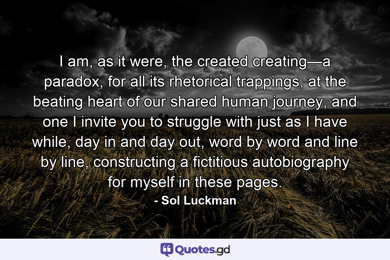 I am, as it were, the created creating—a paradox, for all its rhetorical trappings, at the beating heart of our shared human journey, and one I invite you to struggle with just as I have while, day in and day out, word by word and line by line, constructing a fictitious autobiography for myself in these pages. - Quote by Sol Luckman