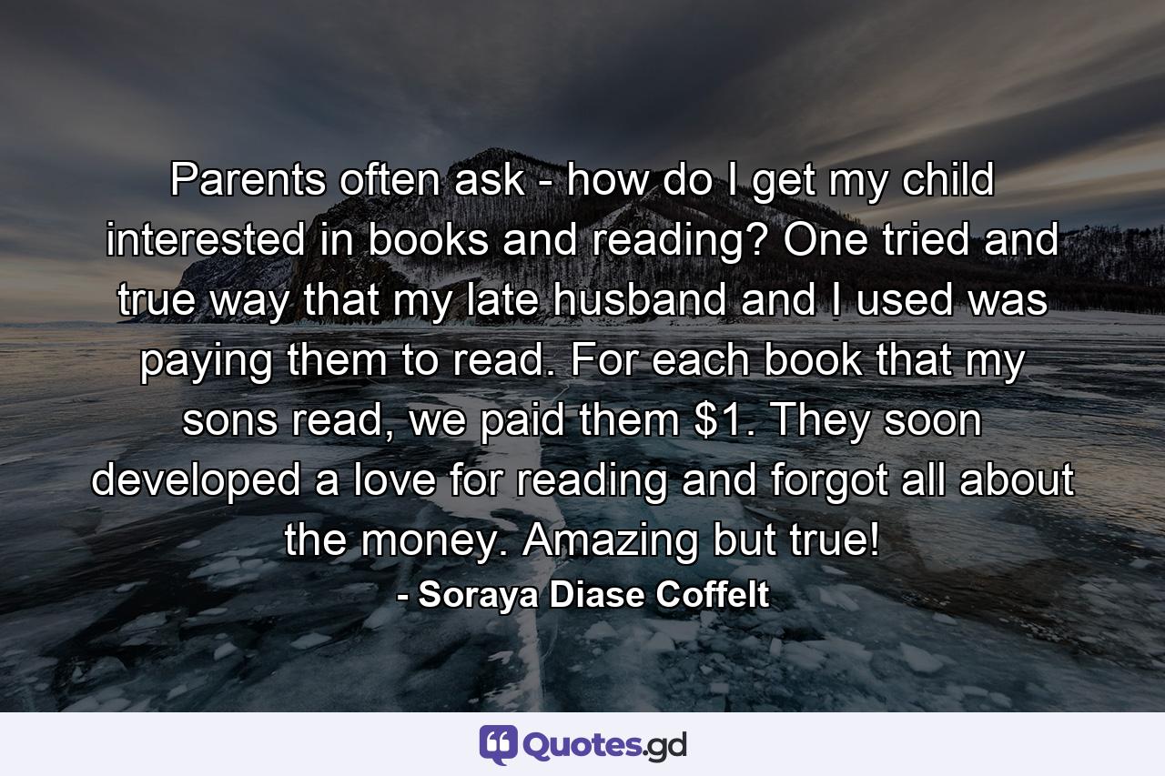 Parents often ask - how do I get my child interested in books and reading? One tried and true way that my late husband and I used was paying them to read. For each book that my sons read, we paid them $1. They soon developed a love for reading and forgot all about the money. Amazing but true! - Quote by Soraya Diase Coffelt