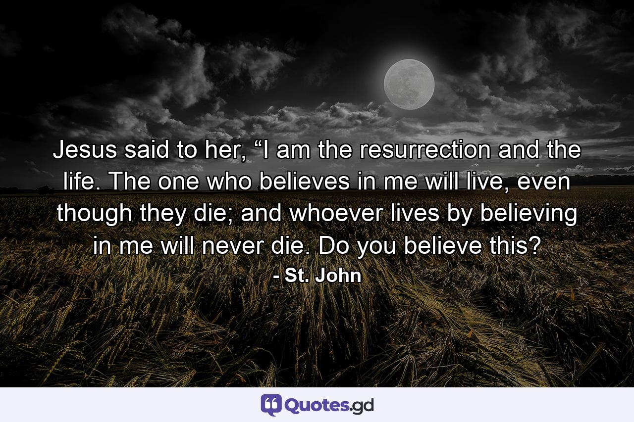 Jesus said to her, “I am the resurrection and the life. The one who believes in me will live, even though they die; and whoever lives by believing in me will never die. Do you believe this? - Quote by St. John