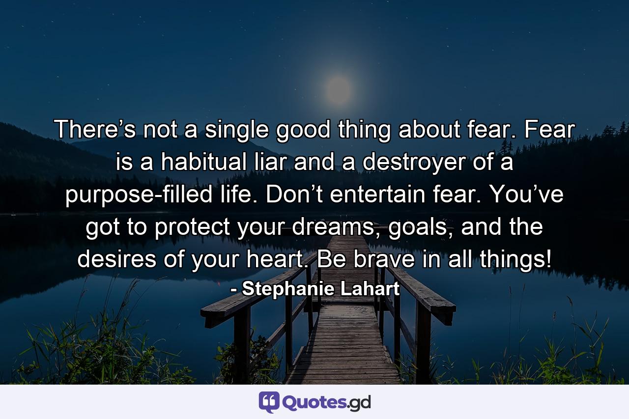 There’s not a single good thing about fear. Fear is a habitual liar and a destroyer of a purpose-filled life. Don’t entertain fear. You’ve got to protect your dreams, goals, and the desires of your heart. Be brave in all things! - Quote by Stephanie Lahart