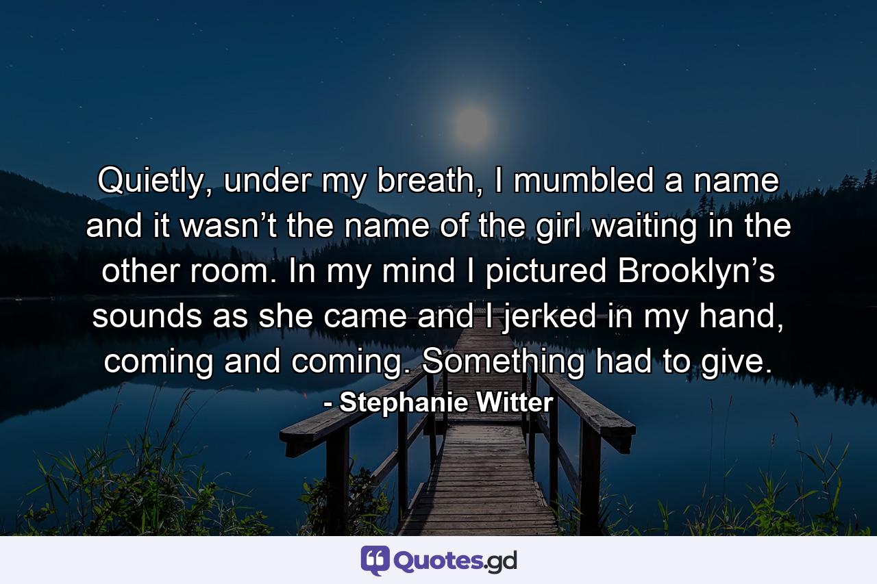 Quietly, under my breath, I mumbled a name and it wasn’t the name of the girl waiting in the other room. In my mind I pictured Brooklyn’s sounds as she came and I jerked in my hand, coming and coming. Something had to give. - Quote by Stephanie Witter