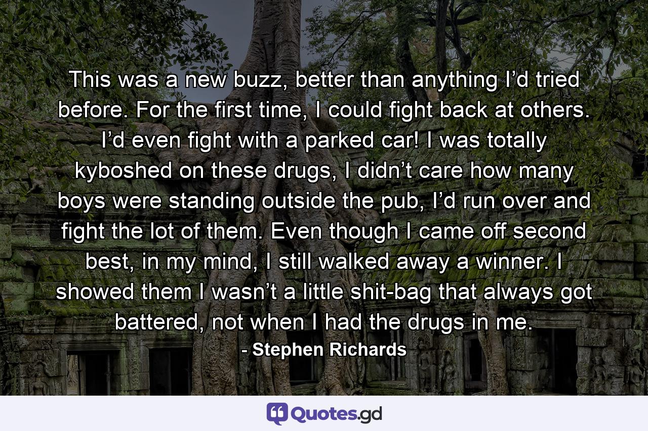 This was a new buzz, better than anything I’d tried before. For the first time, I could fight back at others. I’d even fight with a parked car! I was totally kyboshed on these drugs, I didn’t care how many boys were standing outside the pub, I’d run over and fight the lot of them. Even though I came off second best, in my mind, I still walked away a winner. I showed them I wasn’t a little shit-bag that always got battered, not when I had the drugs in me. - Quote by Stephen Richards