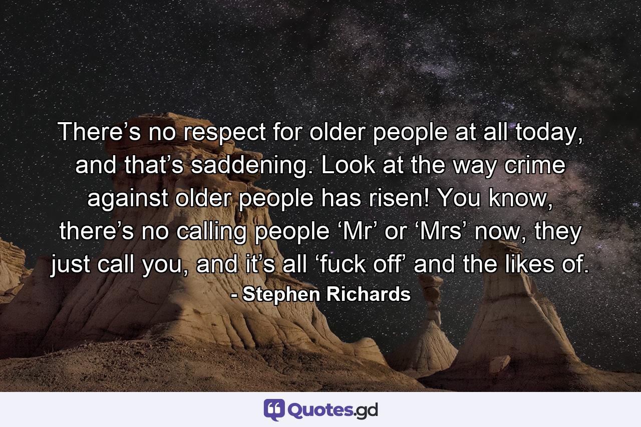 There’s no respect for older people at all today, and that’s saddening. Look at the way crime against older people has risen! You know, there’s no calling people ‘Mr’ or ‘Mrs’ now, they just call you, and it’s all ‘fuck off’ and the likes of. - Quote by Stephen Richards