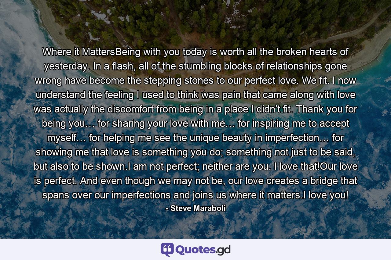 Where it MattersBeing with you today is worth all the broken hearts of yesterday. In a flash, all of the stumbling blocks of relationships gone wrong have become the stepping stones to our perfect love. We fit. I now understand the feeling I used to think was pain that came along with love was actually the discomfort from being in a place I didn’t fit. Thank you for being you… for sharing your love with me… for inspiring me to accept myself… for helping me see the unique beauty in imperfection… for showing me that love is something you do; something not just to be said, but also to be shown.I am not perfect; neither are you. I love that!Our love is perfect. And even though we may not be, our love creates a bridge that spans over our imperfections and joins us where it matters.I love you! - Quote by Steve Maraboli