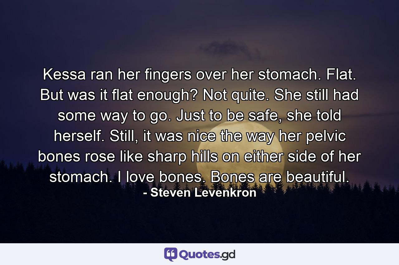 Kessa ran her fingers over her stomach. Flat. But was it flat enough? Not quite. She still had some way to go. Just to be safe, she told herself. Still, it was nice the way her pelvic bones rose like sharp hills on either side of her stomach. I love bones. Bones are beautiful. - Quote by Steven Levenkron