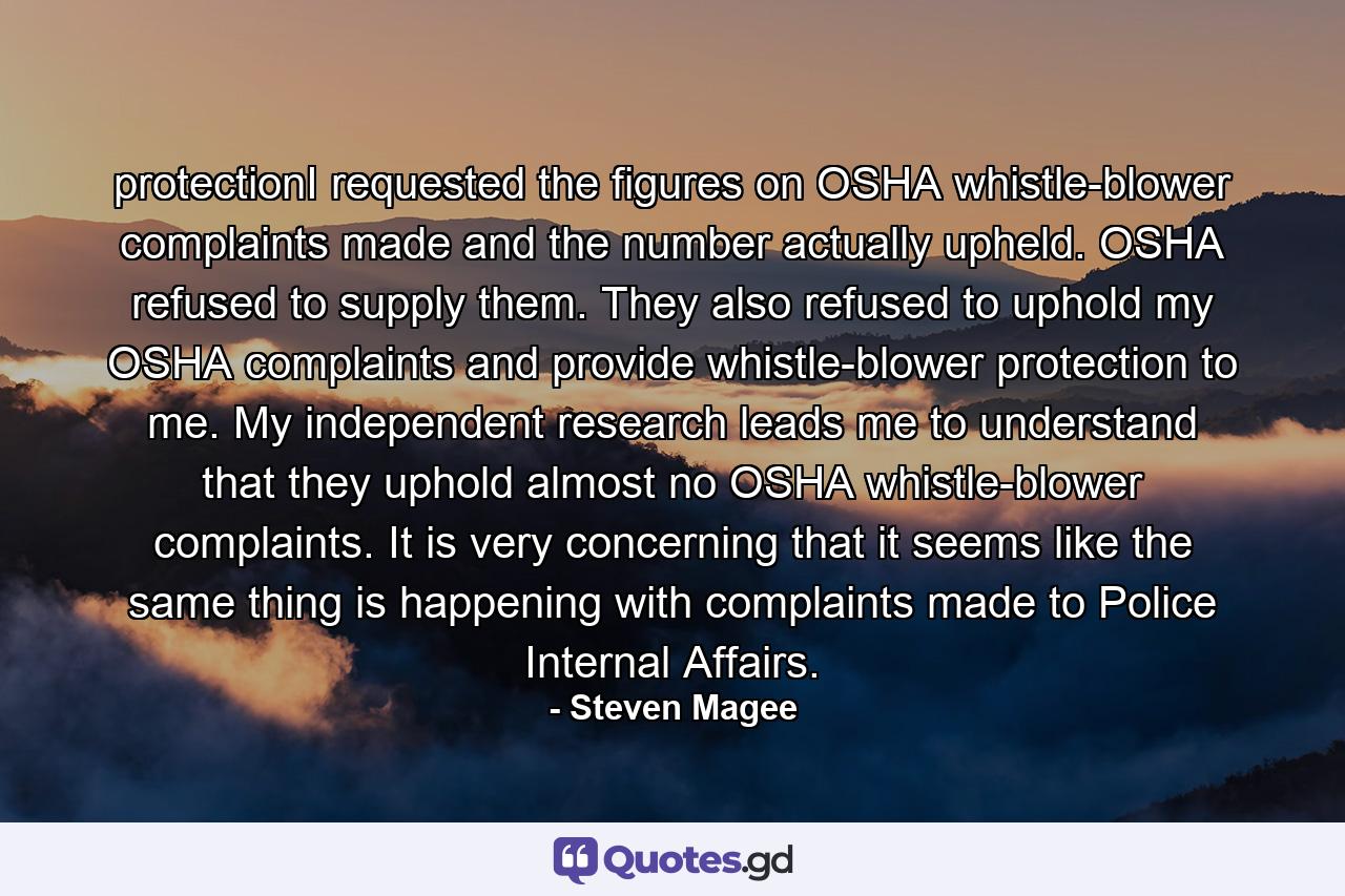 protectionI requested the figures on OSHA whistle-blower complaints made and the number actually upheld. OSHA refused to supply them. They also refused to uphold my OSHA complaints and provide whistle-blower protection to me. My independent research leads me to understand that they uphold almost no OSHA whistle-blower complaints. It is very concerning that it seems like the same thing is happening with complaints made to Police Internal Affairs. - Quote by Steven Magee