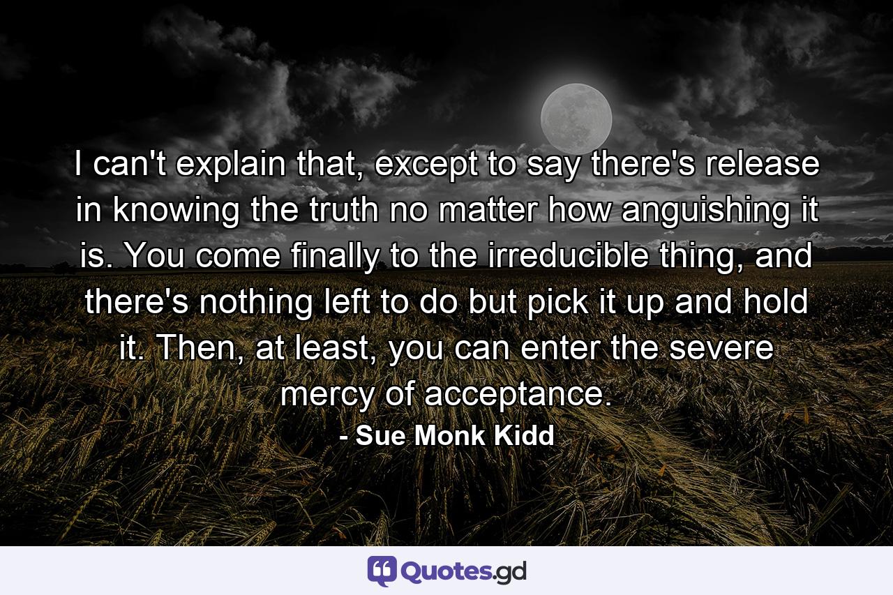 I can't explain that, except to say there's release in knowing the truth no matter how anguishing it is. You come finally to the irreducible thing, and there's nothing left to do but pick it up and hold it. Then, at least, you can enter the severe mercy of acceptance. - Quote by Sue Monk Kidd