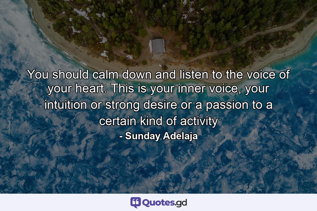 You should calm down and listen to the voice of your heart. This is your inner voice, your intuition or strong desire or a passion to a certain kind of activity - Quote by Sunday Adelaja