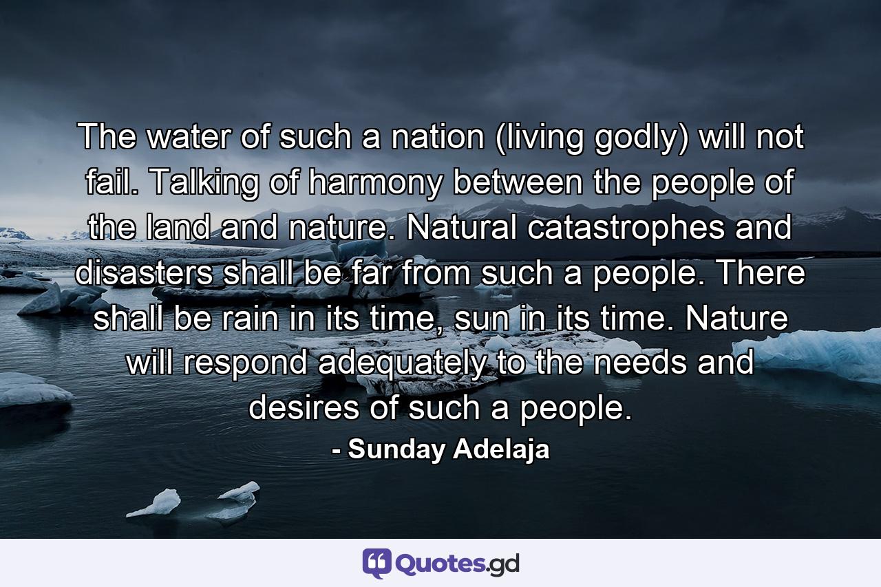 The water of such a nation (living godly) will not fail. Talking of harmony between the people of the land and nature. Natural catastrophes and disasters shall be far from such a people. There shall be rain in its time, sun in its time. Nature will respond adequately to the needs and desires of such a people. - Quote by Sunday Adelaja