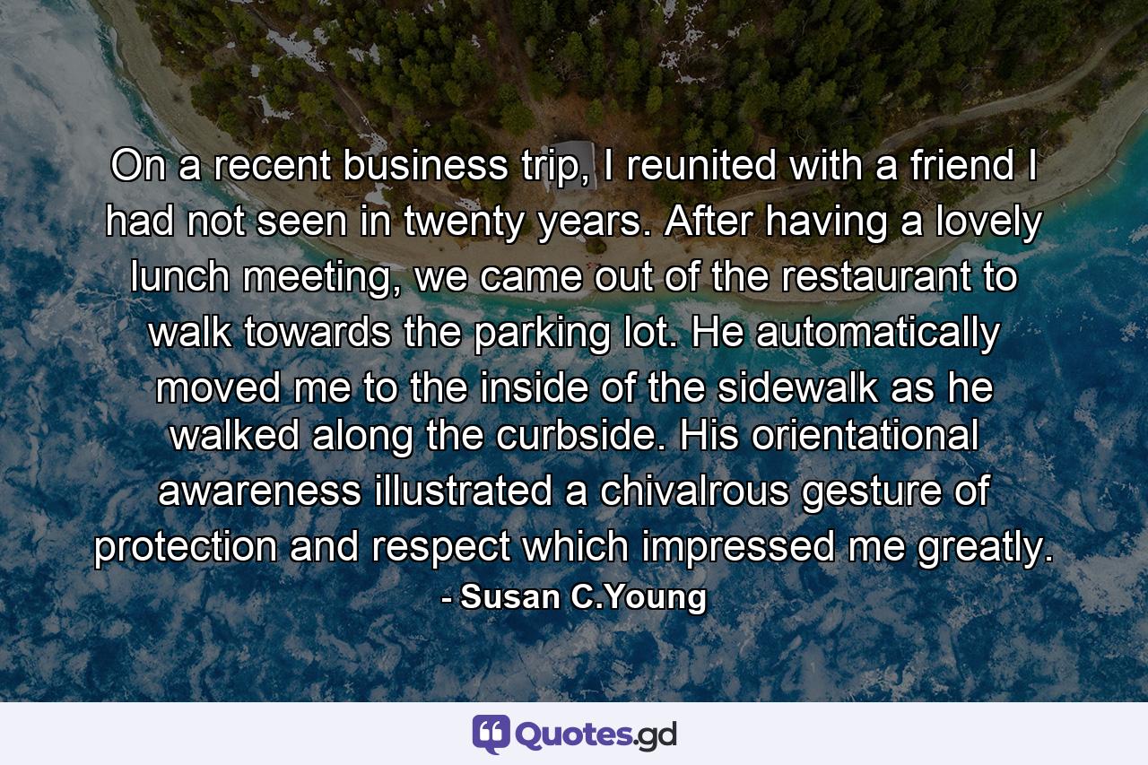 On a recent business trip, I reunited with a friend I had not seen in twenty years. After having a lovely lunch meeting, we came out of the restaurant to walk towards the parking lot. He automatically moved me to the inside of the sidewalk as he walked along the curbside. His orientational awareness illustrated a chivalrous gesture of protection and respect which impressed me greatly. - Quote by Susan C.Young