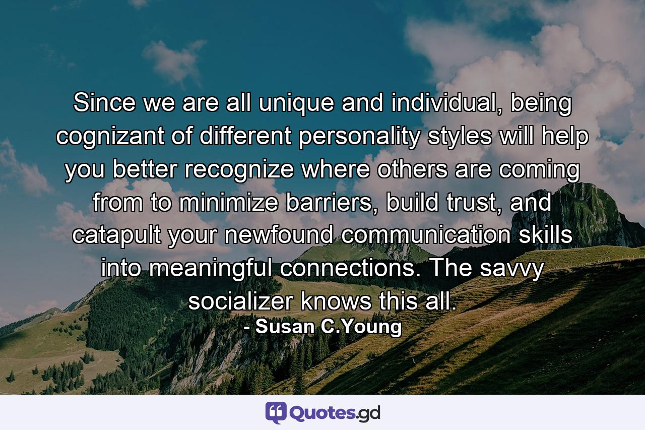 Since we are all unique and individual, being cognizant of different personality styles will help you better recognize where others are coming from to minimize barriers, build trust, and catapult your newfound communication skills into meaningful connections. The savvy socializer knows this all. - Quote by Susan C.Young