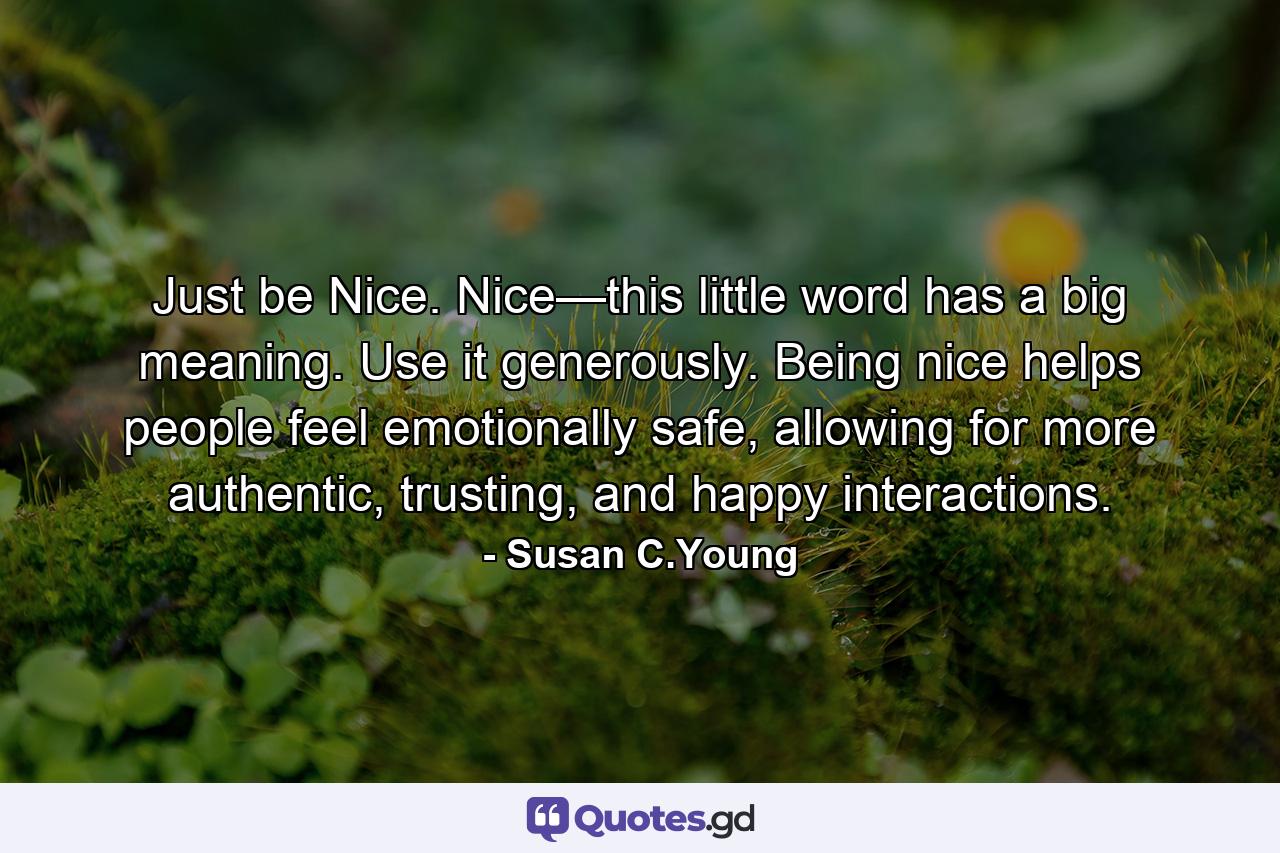 Just be Nice. Nice—this little word has a big meaning. Use it generously. Being nice helps people feel emotionally safe, allowing for more authentic, trusting, and happy interactions. - Quote by Susan C.Young