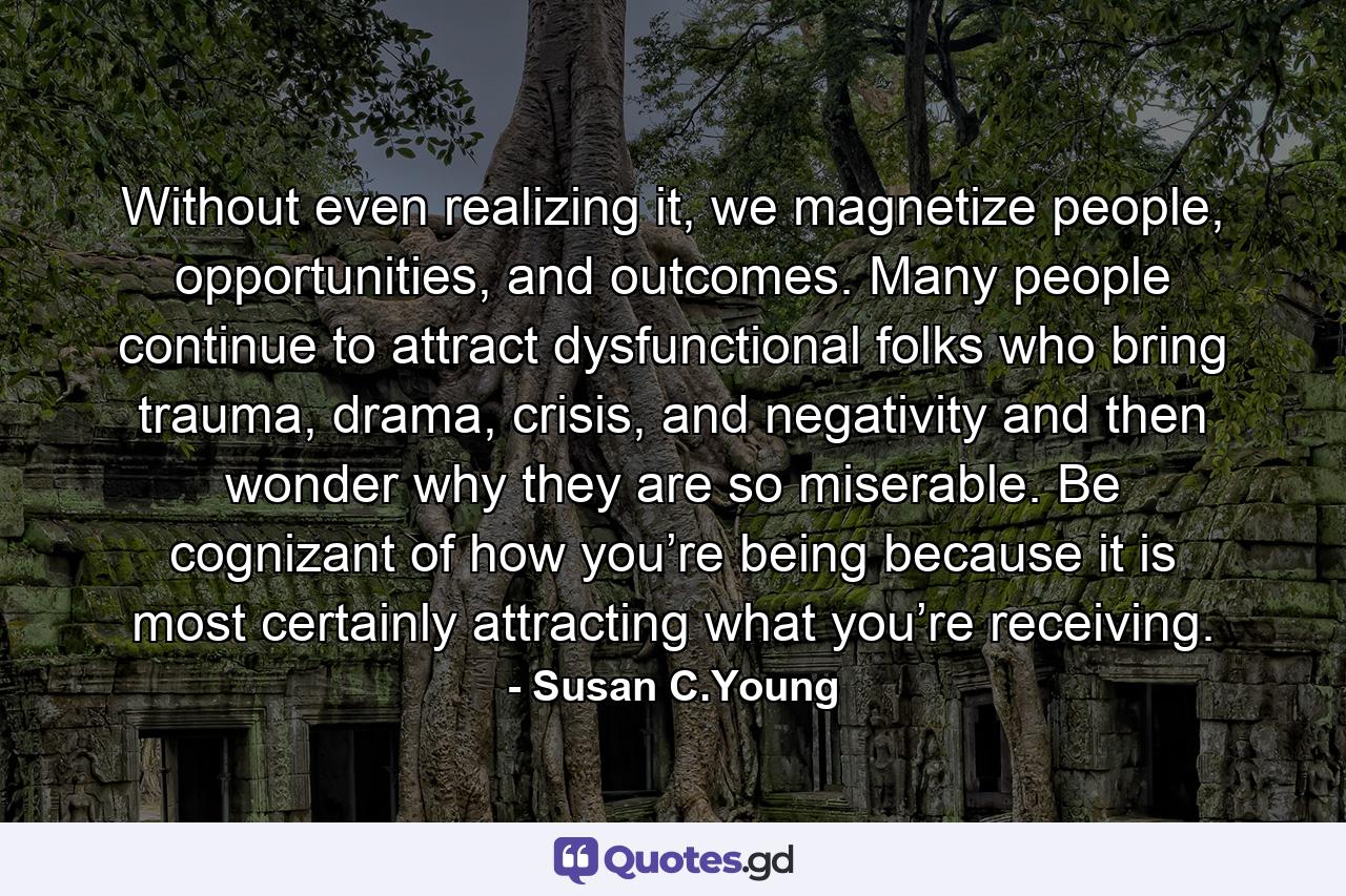 Without even realizing it, we magnetize people, opportunities, and outcomes. Many people continue to attract dysfunctional folks who bring trauma, drama, crisis, and negativity and then wonder why they are so miserable. Be cognizant of how you’re being because it is most certainly attracting what you’re receiving. - Quote by Susan C.Young