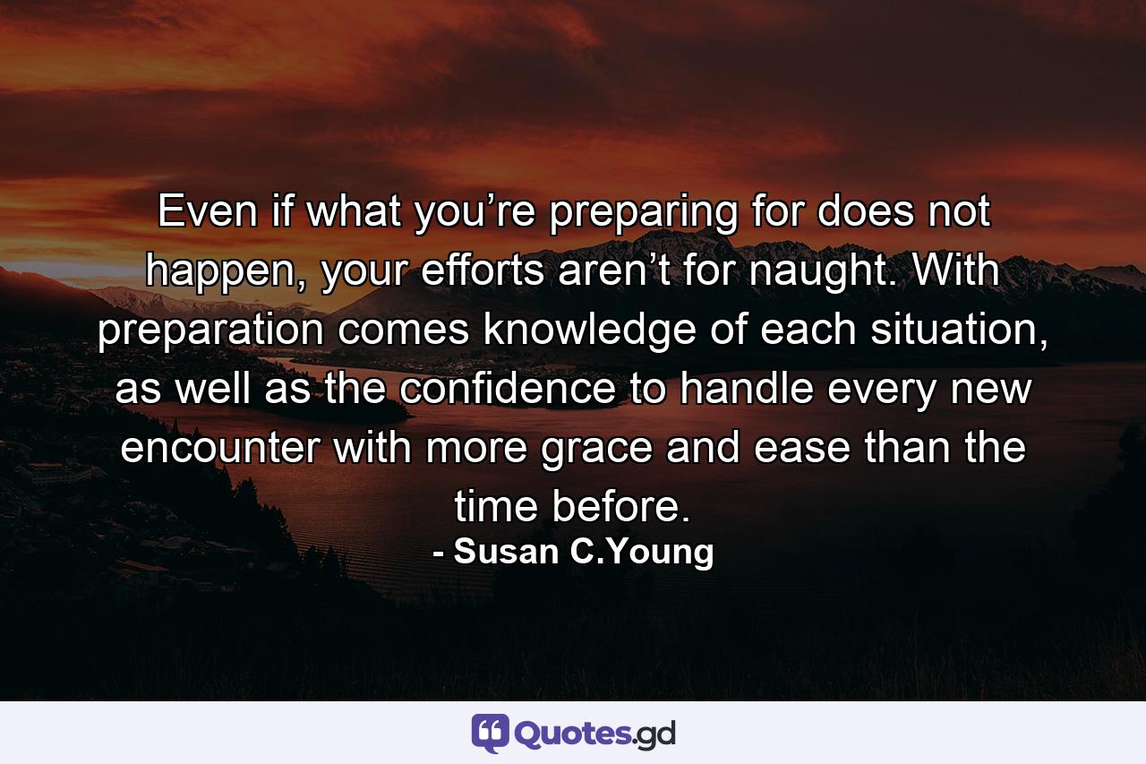 Even if what you’re preparing for does not happen, your efforts aren’t for naught. With preparation comes knowledge of each situation, as well as the confidence to handle every new encounter with more grace and ease than the time before. - Quote by Susan C.Young