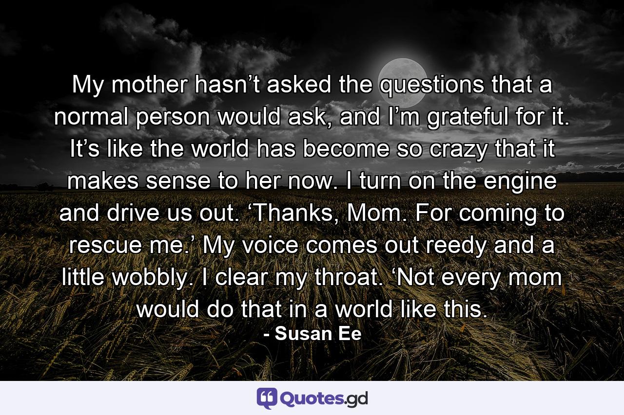 My mother hasn’t asked the questions that a normal person would ask, and I’m grateful for it. It’s like the world has become so crazy that it makes sense to her now. I turn on the engine and drive us out. ‘Thanks, Mom. For coming to rescue me.’ My voice comes out reedy and a little wobbly. I clear my throat. ‘Not every mom would do that in a world like this. - Quote by Susan Ee
