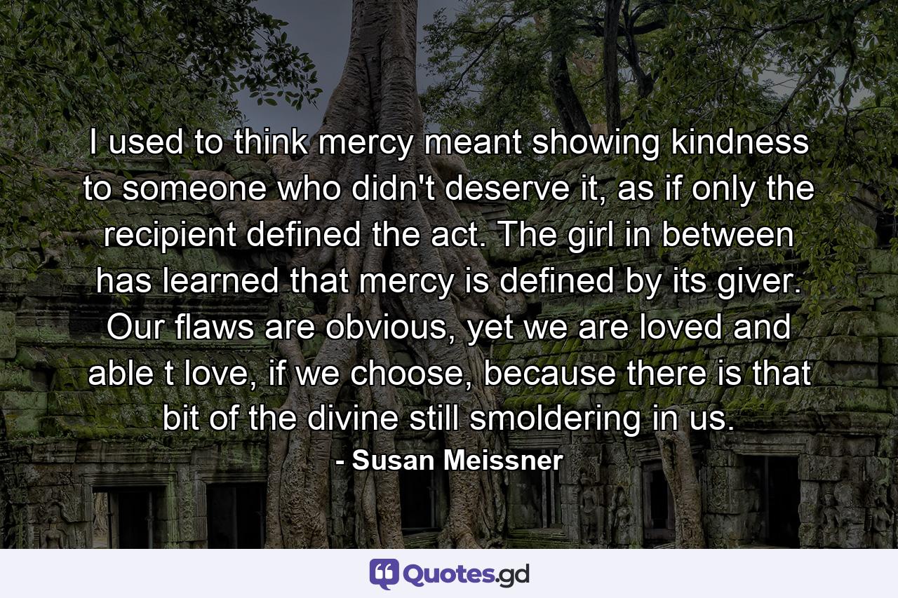 I used to think mercy meant showing kindness to someone who didn't deserve it, as if only the recipient defined the act. The girl in between has learned that mercy is defined by its giver. Our flaws are obvious, yet we are loved and able t love, if we choose, because there is that bit of the divine still smoldering in us. - Quote by Susan Meissner