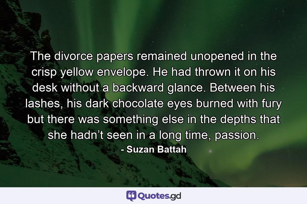 The divorce papers remained unopened in the crisp yellow envelope. He had thrown it on his desk without a backward glance. Between his lashes, his dark chocolate eyes burned with fury but there was something else in the depths that she hadn’t seen in a long time, passion. - Quote by Suzan Battah