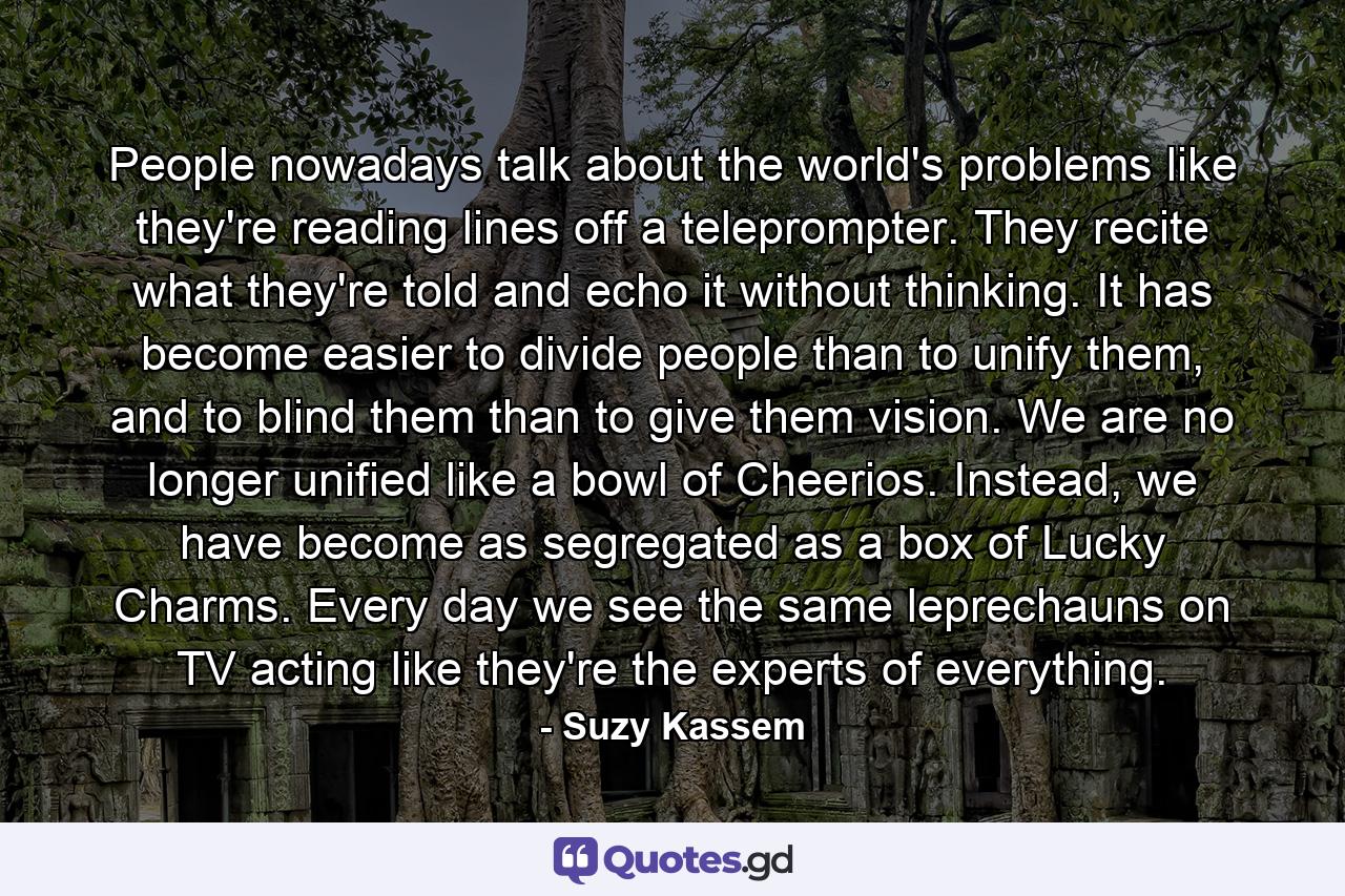 People nowadays talk about the world's problems like they're reading lines off a teleprompter. They recite what they're told and echo it without thinking. It has become easier to divide people than to unify them, and to blind them than to give them vision. We are no longer unified like a bowl of Cheerios. Instead, we have become as segregated as a box of Lucky Charms. Every day we see the same leprechauns on TV acting like they're the experts of everything. - Quote by Suzy Kassem