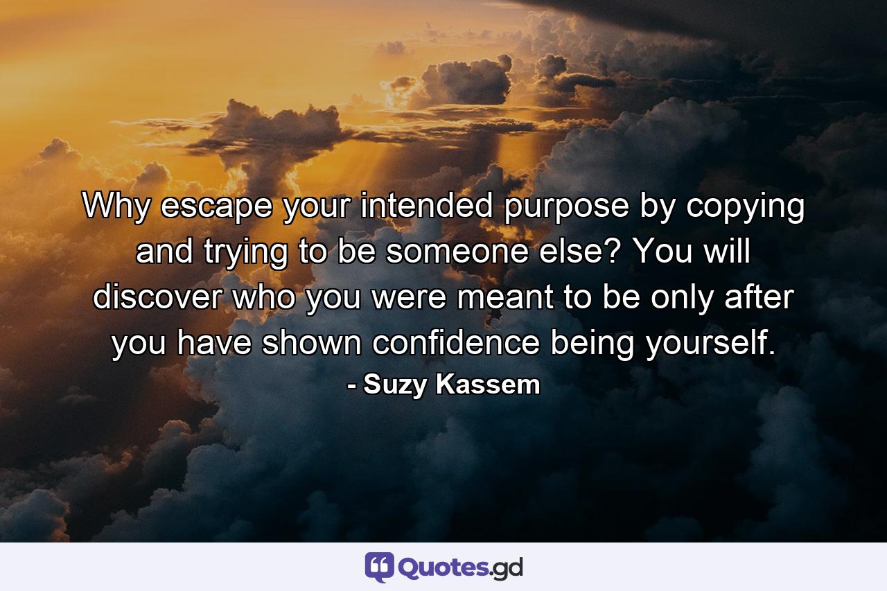 Why escape your intended purpose by copying and trying to be someone else? You will discover who you were meant to be only after you have shown confidence being yourself. - Quote by Suzy Kassem