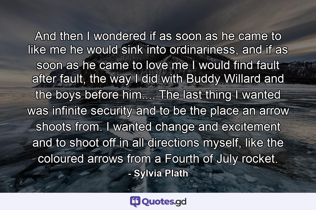 And then I wondered if as soon as he came to like me he would sink into ordinariness, and if as soon as he came to love me I would find fault after fault, the way I did with Buddy Willard and the boys before him.... The last thing I wanted was infinite security and to be the place an arrow shoots from. I wanted change and excitement and to shoot off in all directions myself, like the coloured arrows from a Fourth of July rocket. - Quote by Sylvia Plath