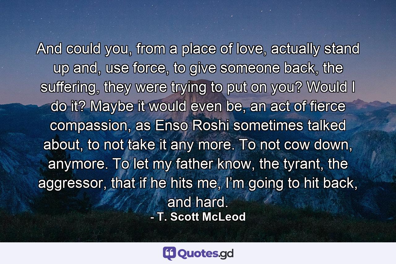 And could you, from a place of love, actually stand up and, use force, to give someone back, the suffering, they were trying to put on you? Would I do it? Maybe it would even be, an act of fierce compassion, as Enso Roshi sometimes talked about, to not take it any more. To not cow down, anymore. To let my father know, the tyrant, the aggressor, that if he hits me, I’m going to hit back, and hard. - Quote by T. Scott McLeod