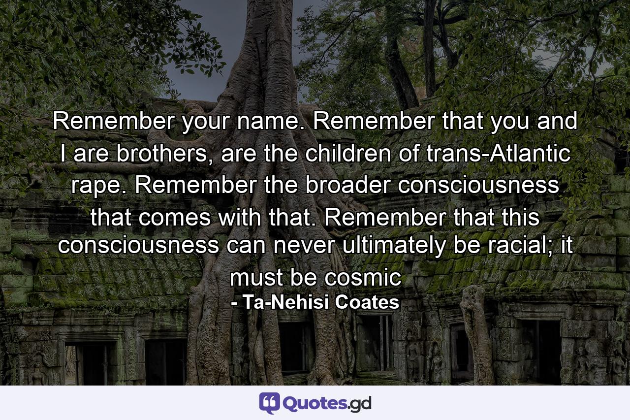 Remember your name. Remember that you and I are brothers, are the children of trans-Atlantic rape. Remember the broader consciousness that comes with that. Remember that this consciousness can never ultimately be racial; it must be cosmic - Quote by Ta-Nehisi Coates