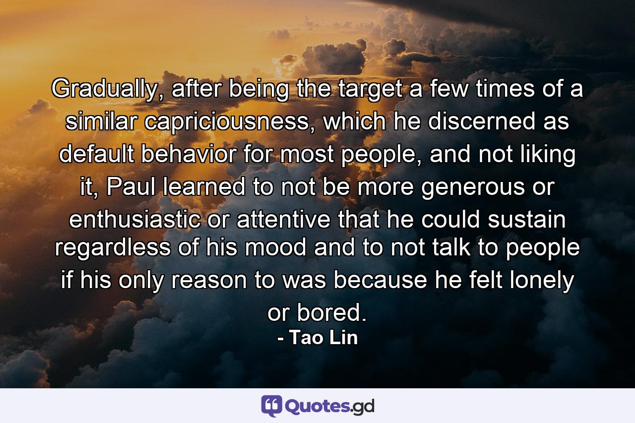 Gradually, after being the target a few times of a similar capriciousness, which he discerned as default behavior for most people, and not liking it, Paul learned to not be more generous or enthusiastic or attentive that he could sustain regardless of his mood and to not talk to people if his only reason to was because he felt lonely or bored. - Quote by Tao Lin