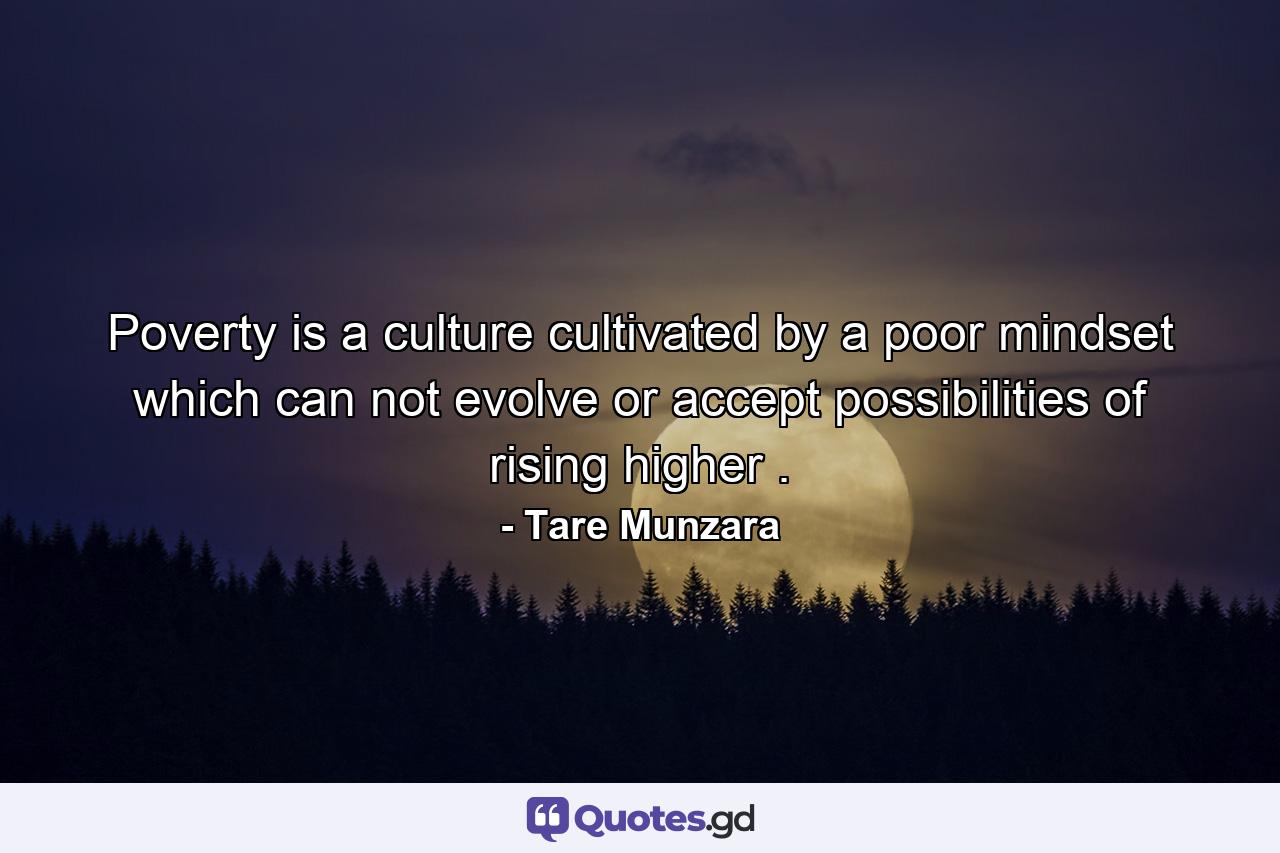 Poverty is a culture cultivated by a poor mindset which can not evolve or accept possibilities of rising higher . - Quote by Tare Munzara