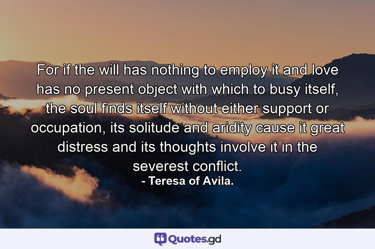 For if the will has nothing to employ it and love has no present object with which to busy itself, the soul finds itself without either support or occupation, its solitude and aridity cause it great distress and its thoughts involve it in the severest conflict. - Quote by Teresa of Avila.