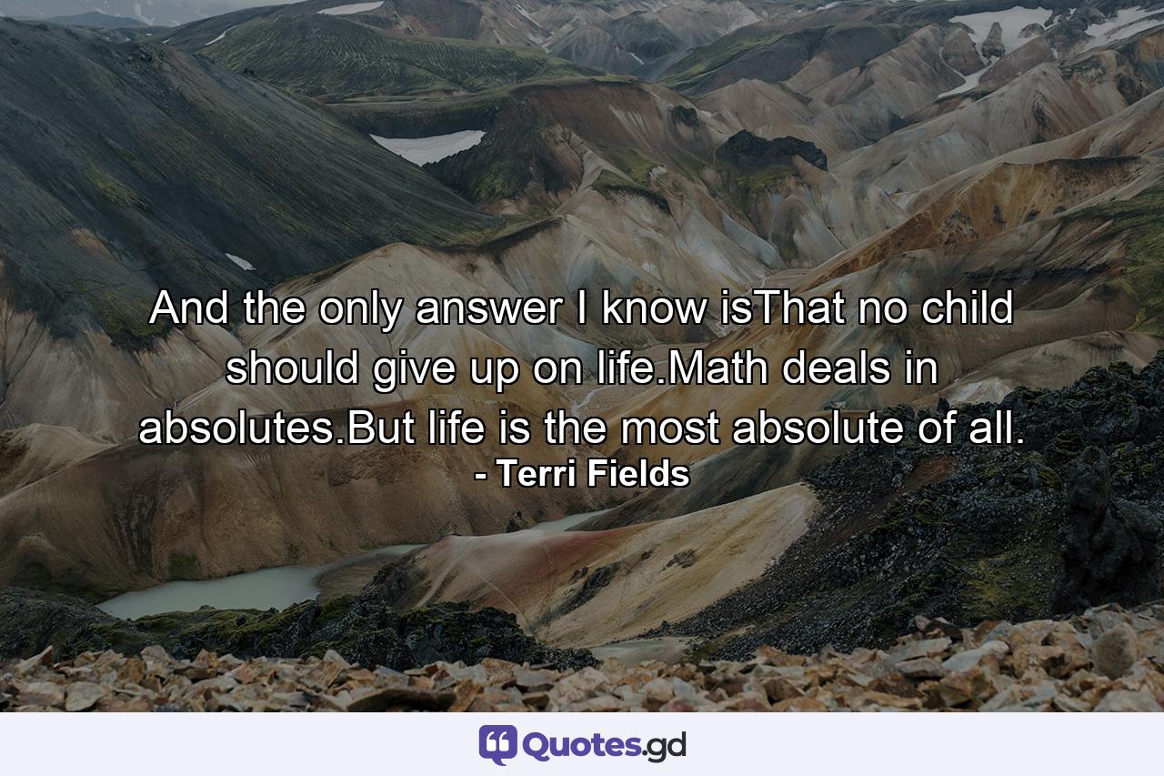 And the only answer I know isThat no child should give up on life.Math deals in absolutes.But life is the most absolute of all. - Quote by Terri Fields