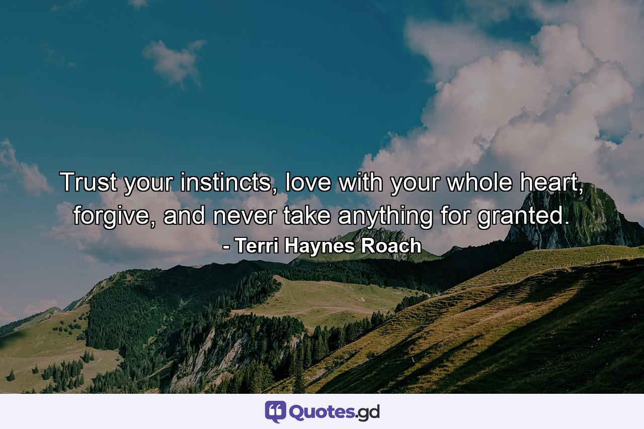 Trust your instincts, love with your whole heart, forgive, and never take anything for granted. - Quote by Terri Haynes Roach