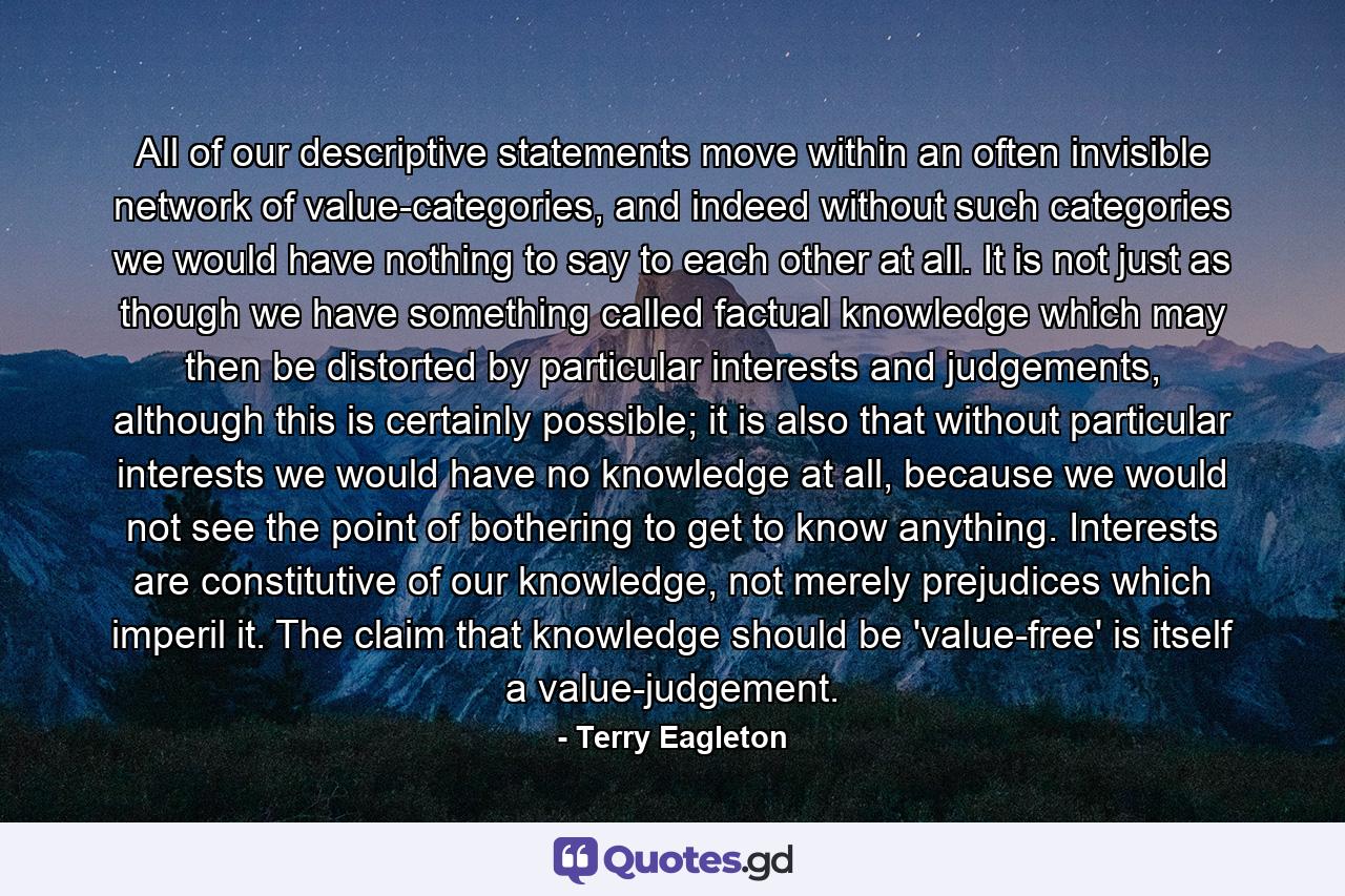 All of our descriptive statements move within an often invisible network of value-categories, and indeed without such categories we would have nothing to say to each other at all. It is not just as though we have something called factual knowledge which may then be distorted by particular interests and judgements, although this is certainly possible; it is also that without particular interests we would have no knowledge at all, because we would not see the point of bothering to get to know anything. Interests are constitutive of our knowledge, not merely prejudices which imperil it. The claim that knowledge should be 'value-free' is itself a value-judgement. - Quote by Terry Eagleton