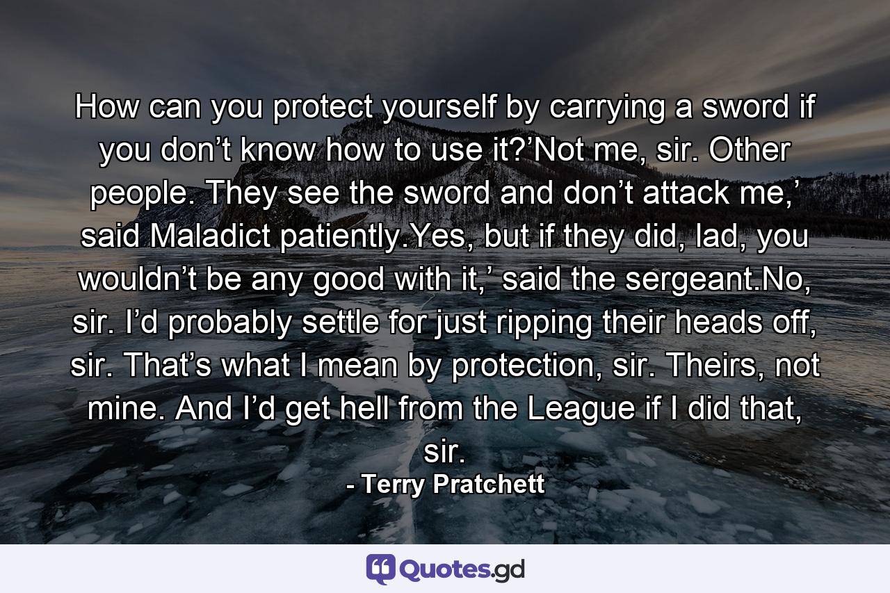 How can you protect yourself by carrying a sword if you don’t know how to use it?’Not me, sir. Other people. They see the sword and don’t attack me,’ said Maladict patiently.Yes, but if they did, lad, you wouldn’t be any good with it,’ said the sergeant.No, sir. I’d probably settle for just ripping their heads off, sir. That’s what I mean by protection, sir. Theirs, not mine. And I’d get hell from the League if I did that, sir. - Quote by Terry Pratchett