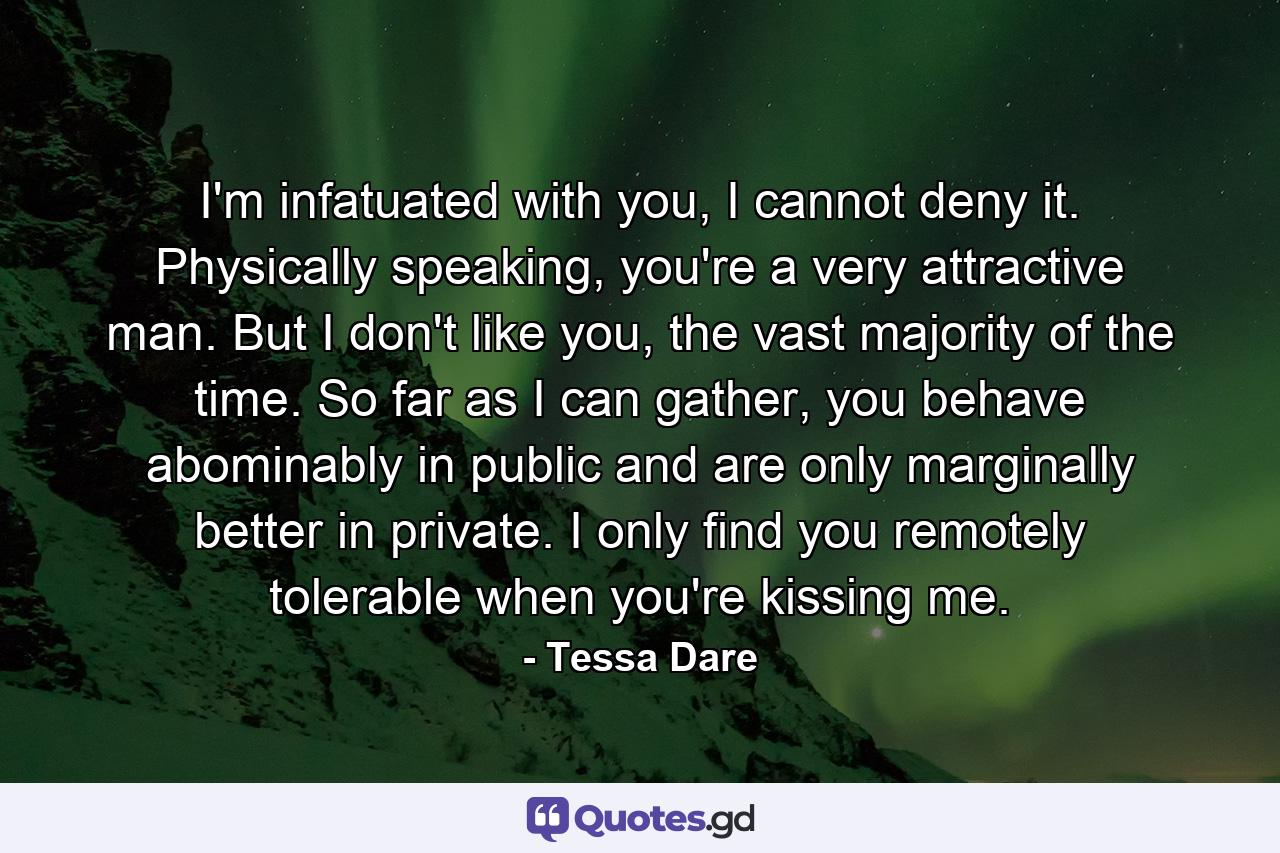 I'm infatuated with you, I cannot deny it. Physically speaking, you're a very attractive man. But I don't like you, the vast majority of the time. So far as I can gather, you behave abominably in public and are only marginally better in private. I only find you remotely tolerable when you're kissing me. - Quote by Tessa Dare