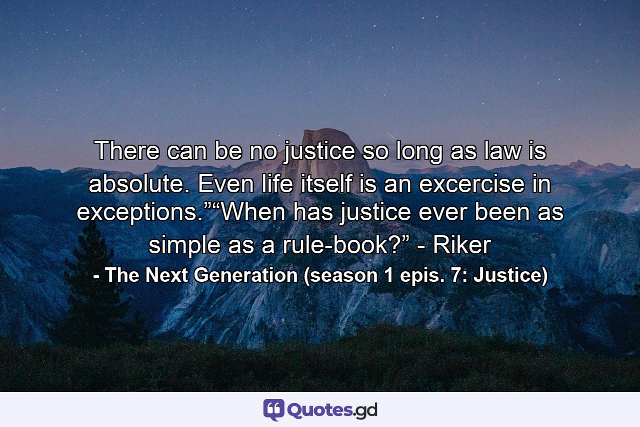 There can be no justice so long as law is absolute. Even life itself is an excercise in exceptions.”“When has justice ever been as simple as a rule-book?” - Riker - Quote by The Next Generation (season 1 epis. 7: Justice)