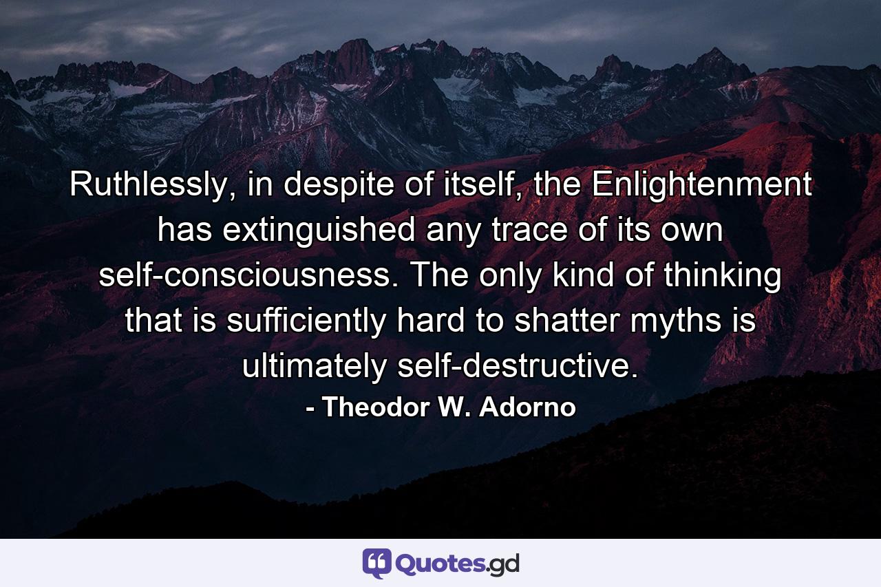 Ruthlessly, in despite of itself, the Enlightenment has extinguished any trace of its own self-consciousness. The only kind of thinking that is sufficiently hard to shatter myths is ultimately self-destructive. - Quote by Theodor W. Adorno