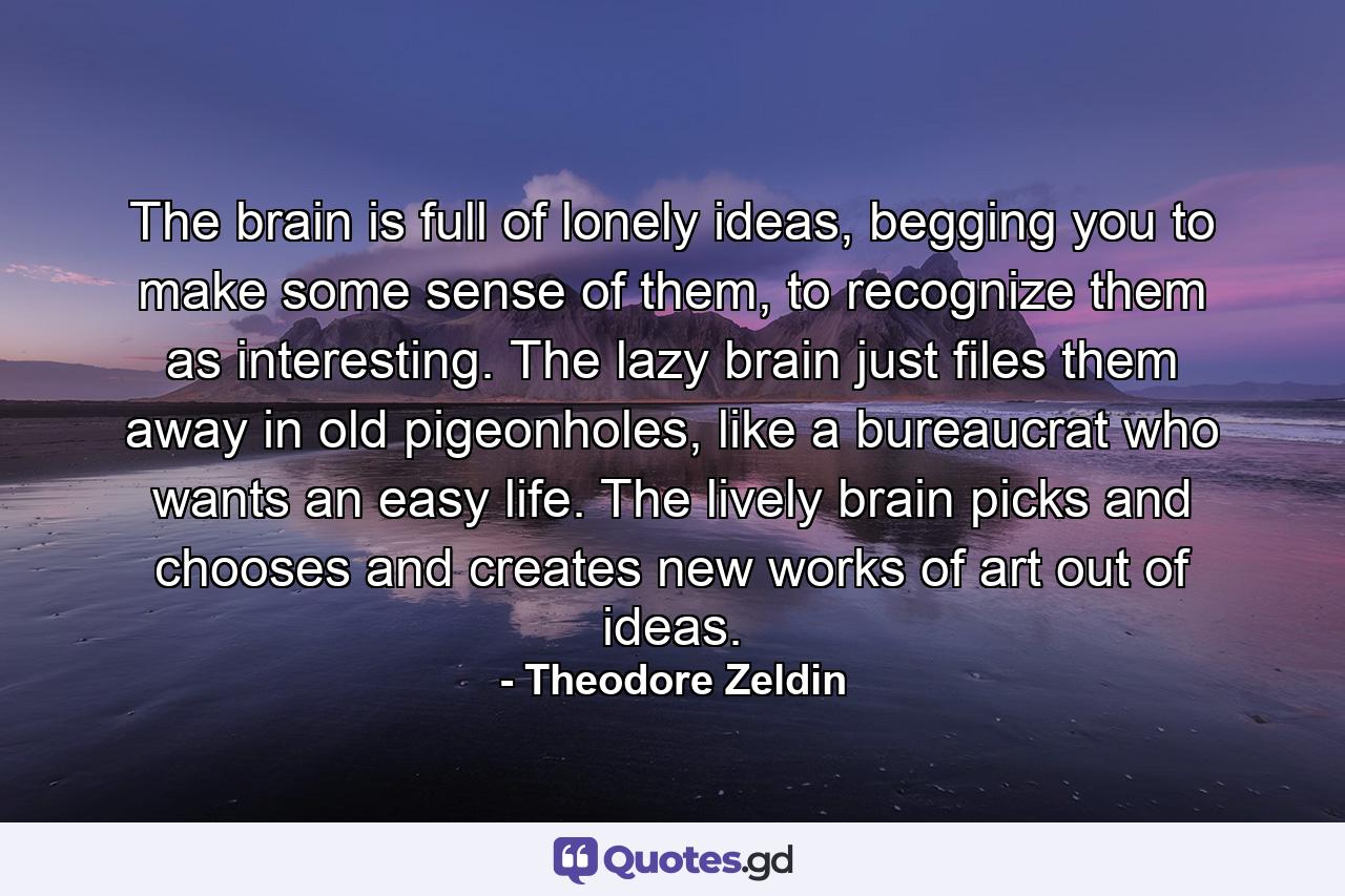 The brain is full of lonely ideas, begging you to make some sense of them, to recognize them as interesting. The lazy brain just files them away in old pigeonholes, like a bureaucrat who wants an easy life. The lively brain picks and chooses and creates new works of art out of ideas. - Quote by Theodore Zeldin