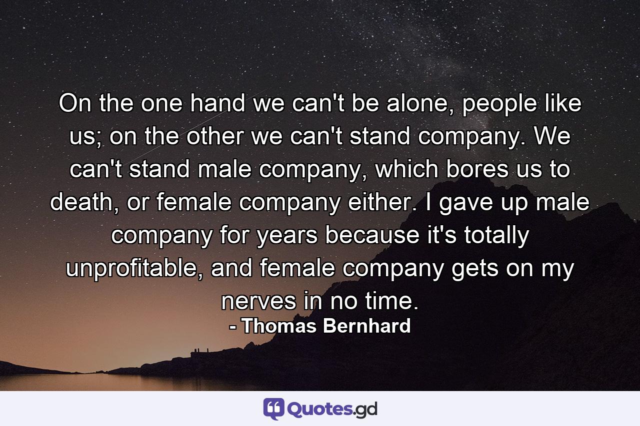 On the one hand we can't be alone, people like us; on the other we can't stand company. We can't stand male company, which bores us to death, or female company either. I gave up male company for years because it's totally unprofitable, and female company gets on my nerves in no time. - Quote by Thomas Bernhard