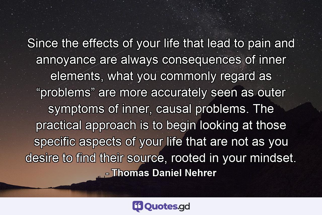 Since the effects of your life that lead to pain and annoyance are always consequences of inner elements, what you commonly regard as “problems” are more accurately seen as outer symptoms of inner, causal problems. The practical approach is to begin looking at those specific aspects of your life that are not as you desire to find their source, rooted in your mindset. - Quote by Thomas Daniel Nehrer