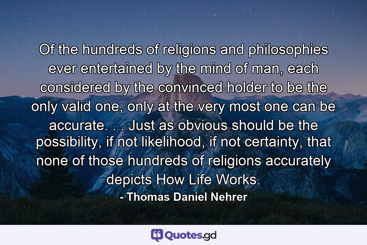 Of the hundreds of religions and philosophies ever entertained by the mind of man, each considered by the convinced holder to be the only valid one, only at the very most one can be accurate. . . Just as obvious should be the possibility, if not likelihood, if not certainty, that none of those hundreds of religions accurately depicts How Life Works. - Quote by Thomas Daniel Nehrer